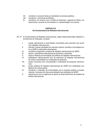 VII.    coordenar e executar todas as atividades de serviços gráficos;
           VIII.   coordenar o cerimonial da Reitoria;
           IX.     coordenar, em sintonia com a Chefia de Gabinete, a agenda do Reitor, as-
                   sessorando-o quanto às informações e a representação nos eventos.


                                      CAPÍTULO VI
                        Da Coordenadoria de Relações Internacionais


Art. 37 À Coordenadoria de Relações Internacionais, órgão responsável pelas relações in-
        ternacionais da Instituição, compete:

      I.           prestar atendimento à comunidade universitária para assuntos que envol-
                   vam relações internacionais;
      II.          articular e apoiar atividades de natureza cultural, científica e tecnológica en-
                   tre a UENP e instituições estrangeiras;
      III.         coordenar programas e projetos de relações internacionais da UENP;
      IV.          apoiar o intercâmbio internacional de docentes e discentes;
      V.           apoiar a Reitoria na formulação de políticas de relações internacionais;
      VI.          estabelecer relacionamento com as estruturas de relações internacionais
                   de outras universidades ou instituições de pesquisa;
      VII.         propor convênios com universidades e instituições de pesquisa internacio-
                   nais;
      VIII.        propor políticas de relações internacionais da UENP com instituições con-
                   gêneres de outros países;
      IX.          coordenar a interação da Universidade com a iniciativa pública e privada,
                   visando o processo de internacionalização das atividades da UENP;
      X.           relacionar-se com as agências de apoio ao desenvolvimento de projetos de
                   âmbito internacional;




                                                                                            19
 