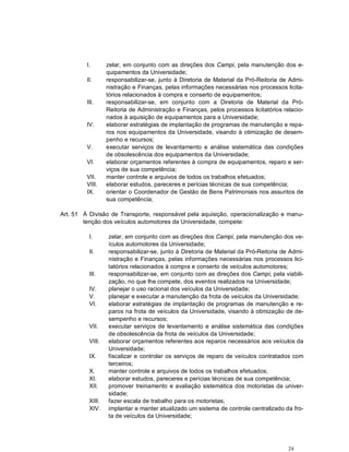 I.       zelar, em conjunto com as direções dos Campi, pela manutenção dos e-
                  quipamentos da Universidade;
         II.      responsabilizar-se, junto à Diretoria de Material da Pró-Reitoria de Admi-
                  nistração e Finanças, pelas informações necessárias nos processos licita-
                  tórios relacionados à compra e conserto de equipamentos;
         III.     responsabilizar-se, em conjunto com a Diretoria de Material da Pró-
                  Reitoria de Administração e Finanças, pelos processos licitatórios relacio-
                  nados à aquisição de equipamentos para a Universidade;
         IV.      elaborar estratégias de implantação de programas de manutenção e repa-
                  ros nos equipamentos da Universidade, visando à otimização de desem-
                  penho e recursos;
         V.       executar serviços de levantamento e análise sistemática das condições
                  de obsolescência dos equipamentos da Universidade;
         VI.      elaborar orçamentos referentes à compra de equipamentos, reparo e ser-
                  viços de sua competência;
         VII.     manter controle e arquivos de todos os trabalhos efetuados;
         VIII.    elaborar estudos, pareceres e perícias técnicas de sua competência;
         IX.      orientar o Coordenador de Gestão de Bens Patrimoniais nos assuntos de
                  sua competência;

Art. 51 À Divisão de Transporte, responsável pela aquisição, operacionalização e manu-
        tenção dos veículos automotores da Universidade, compete:

          I.      zelar, em conjunto com as direções dos Campi, pela manutenção dos ve-
                  ículos automotores da Universidade;
          II.     responsabilizar-se, junto à Diretoria de Material da Pró-Reitoria de Admi-
                  nistração e Finanças, pelas informações necessárias nos processos lici-
                  tatórios relacionados à compra e conserto de veículos automotores;
          III.    responsabilizar-se, em conjunto com as direções dos Campi, pela viabili-
                  zação, no que lhe compete, dos eventos realizados na Universidade;
          IV.     planejar o uso racional dos veículos da Universidade;
          V.      planejar e executar a manutenção da frota de veículos da Universidade;
          VI.     elaborar estratégias de implantação de programas de manutenção e re-
                  paros na frota de veículos da Universidade, visando à otimização de de-
                  sempenho e recursos;
          VII.    executar serviços de levantamento e análise sistemática das condições
                  de obsolescência da frota de veículos da Universidade;
          VIII.   elaborar orçamentos referentes aos reparos necessários aos veículos da
                  Universidade;
          IX.     fiscalizar e controlar os serviços de reparo de veículos contratados com
                  terceiros;
          X.      manter controle e arquivos de todos os trabalhos efetuados;
          XI.     elaborar estudos, pareceres e perícias técnicas de sua competência;
          XII.    promover treinamento e avaliação sistemática dos motoristas da univer-
                  sidade;
          XIII.   fazer escala de trabalho para os motoristas;
          XIV.    implantar e manter atualizado um sistema de controle centralizado da fro-
                  ta de veículos da Universidade;




                                                                                       24
 
