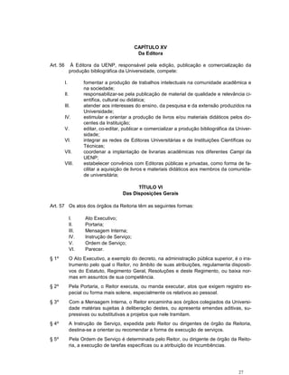 CAPÍTULO XV
                                                Da Editora

Art. 56         À Editora da UENP, responsável pela edição, publicação e comercialização da
                produção bibliográfica da Universidade, compete:

          I.           fomentar a produção de trabalhos intelectuais na comunidade acadêmica e
                       na sociedade;
          II.          responsabilizar-se pela publicação de material de qualidade e relevância ci-
                       entífica, cultural ou didática;
          III.         atender aos interesses do ensino, da pesquisa e da extensão produzidos na
                       Universidade;
          IV.          estimular e orientar a produção de livros e/ou materiais didáticos pelos do-
                       centes da Instituição;
          V.           editar, co-editar, publicar e comercializar a produção bibliográfica da Univer-
                       sidade;
          VI.          integrar as redes de Editoras Universitárias e de Instituições Científicas ou
                       Técnicas;
          VII.         coordenar a implantação de livrarias acadêmicas nos diferentes Campi da
                       UENP;
          VIII.        estabelecer convênios com Editoras públicas e privadas, como forma de fa-
                       cilitar a aquisição de livros e materiais didáticos aos membros da comunida-
                       de universitária;

                                               TÍTULO VI
                                         Das Disposições Gerais

Art. 57 Os atos dos órgãos da Reitoria têm as seguintes formas:

                I.     Ato Executivo;
                II.    Portaria;
                III.   Mensagem Interna;
                IV.    Instrução de Serviço;
                V.     Ordem de Serviço;
                VI.    Parecer.
§ 1º            O Ato Executivo, a exemplo do decreto, na administração pública superior, é o ins-
                trumento pelo qual o Reitor, no âmbito de suas atribuições, regulamenta dispositi-
                vos do Estatuto, Regimento Geral, Resoluções e deste Regimento, ou baixa nor-
                mas em assuntos de sua competência.
§ 2º            Pela Portaria, o Reitor executa, ou manda executar, atos que exigem registro es-
                pecial ou forma mais solene, especialmente os relativos ao pessoal.
§ 3º            Com a Mensagem Interna, o Reitor encaminha aos órgãos colegiados da Universi-
                dade matérias sujeitas à deliberação destes, ou apresenta emendas aditivas, su-
                pressivas ou substitutivas a projetos que nele tramitam.
§ 4º            A Instrução de Serviço, expedida pelo Reitor ou dirigentes de órgão da Reitoria,
                destina-se a orientar ou recomendar a forma de execução de serviços.
§ 5º            Pela Ordem de Serviço é determinada pelo Reitor, ou dirigente de órgão da Reito-
                ria, a execução de tarefas específicas ou a atribuição de incumbências.




                                                                                                27
 