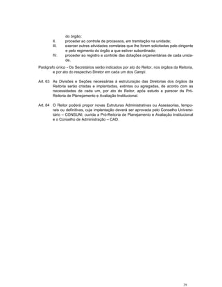 do órgão;
        II.    proceder ao controle de processos, em tramitação na unidade;
        III.   exercer outras atividades correlatas que lhe forem solicitadas pelo dirigente
               e pelo regimento do órgão a que estiver subordinado;
        IV.    proceder ao registro e controle das dotações orçamentárias de cada unida-
               de.
Parágrafo único - Os Secretários serão indicados por ato do Reitor, nos órgãos da Reitoria,
        e por ato do respectivo Diretor em cada um dos Campi.

Art. 63 As Divisões e Seções necessárias à estruturação das Diretorias dos órgãos da
        Reitoria serão criadas e implantadas, extintas ou agregadas, de acordo com as
        necessidades de cada um, por ato do Reitor, após estudo e parecer da Pró-
        Reitoria de Planejamento e Avaliação Institucional.

Art. 64 O Reitor poderá propor novas Estruturas Administrativas ou Assessorias, tempo-
        rais ou definitivas, cuja implantação deverá ser aprovada pelo Conselho Universi-
        tário – CONSUNI, ouvida a Pró-Reitoria de Planejamento e Avaliação Institucional
        e o Conselho de Administração – CAD.




                                                                                      29
 