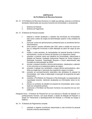 CAPÍTULO III
                         Da Pró-Reitoria de Recursos Humanos

Art. 12 A Pró-Reitoria de Recursos Humanos é o órgão que planeja, executa e controla as
        atividades relacionadas aos recursos humanos da Universidade, e compreende:

        I.      Diretoria de Pessoal;
        II.     Diretoria de Pagamento.

Art. 13 À Diretoria de Pessoal compete:

        I.      elaborar e manter atualizado o cadastro dos servidores da Universidade,
                bem como o plano de cargos da administração superior e das unidades da
                UENP;
        II.     promover cursos de aprimoramento profissional para os servidores técnico-
                administrativos;
        III.    emitir parecer, quando solicitado pelo CAD, sobre a criação de novos car-
                gos ou categorias funcionais e sobre alteração do plano de cargo do pes-
                soal;
        IV.     avaliar, a cada semestre, as necessidades de pessoal docente e técnico-
                administrativo, ouvido os Centros de Estudos e os respectivos Campi;
        V.      subsidiar e propiciar meios aos trabalhos da Universidade, relacionados à
                Seleção de Pessoal, Avaliação Institucional, Regime de Tempo Integral e
                Dedicação Exclusiva, Capacitação Docente e outros determinados pelo
                Conselho de Administração da UENP;
        VI.     recrutar o pessoal docente e técnico-administrativo, obedecidos o calendá-
                rio de concursos e os respectivos planos de cargos;
        VII.    proceder à seleção dos candidatos a cargos técnico-administrativos, aten-
                didas as exigências e naturezas dos respectivos cargos e funções;
        VIII.   proceder ao acompanhamento sistemático das atividades do pessoal da
                Universidade, com vistas à elaboração e execução de programas de aper-
                feiçoamento;
        IX.     subsidiar a Pró-Reitoria de Pesquisa e Pós-Graduação na programação da
                capacitação docente, mantendo atualizadas as informações sobre os do-
                centes;
        X.      efetuar os contratos de trabalho do pessoal da Universidade, após a expe-
                dição da competente portaria;
        XI.     assessorar o Pró-Reitor de Recursos Humanos nos assuntos de sua com-
                petência.

Parágrafo Único - A Diretoria de Pessoal tem em sua estrutura a Divisão de Seleção e A-
        perfeiçoamento Humano, com duas Seções: a Seção de Seleção de Pessoal e a
        Seção de Treinamento e Aperfeiçoamento de Pessoal; e a Divisão de Cargos e
        Salários.

Art. 14 À Diretoria de Pagamentos compete:

        I.      cadastrar e registrar ocorrências relacionadas à vida funcional do pessoal
                docente e técnico-administrativo;




                                                                                     6
 