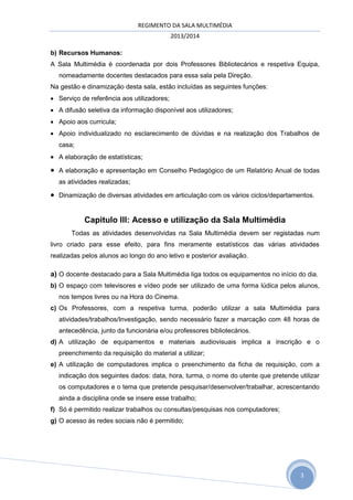 REGIMENTO DA SALA MULTIMÉDIA
2013/2014
b) Recursos Humanos:
A Sala Multimédia é coordenada por dois Professores Bibliotecários e respetiva Equipa,
nomeadamente docentes destacados para essa sala pela Direção.
Na gestão e dinamização desta sala, estão incluídas as seguintes funções:
 Serviço de referência aos utilizadores;
 A difusão seletiva da informação disponível aos utilizadores;
 Apoio aos curricula;
 Apoio individualizado no esclarecimento de dúvidas e na realização dos Trabalhos de
casa;

 A elaboração de estatísticas;



A elaboração e apresentação em Conselho Pedagógico de um Relatório Anual de todas
as atividades realizadas;



Dinamização de diversas atividades em articulação com os vários ciclos/departamentos.

Capitulo III: Acesso e utilização da Sala Multimédia
Todas as atividades desenvolvidas na Sala Multimédia devem ser registadas num
livro criado para esse efeito, para fins meramente estatísticos das várias atividades
realizadas pelos alunos ao longo do ano letivo e posterior avaliação.

a) O docente destacado para a Sala Multimédia liga todos os equipamentos no início do dia.
b) O espaço com televisores e vídeo pode ser utilizado de uma forma lúdica pelos alunos,
nos tempos livres ou na Hora do Cinema.
c) Os Professores, com a respetiva turma, poderão utilizar a sala Multimédia para
atividades/trabalhos/Investigação, sendo necessário fazer a marcação com 48 horas de
antecedência, junto da funcionária e/ou professores bibliotecários.
d) A utilização de equipamentos e materiais audiovisuais implica a inscrição e o
preenchimento da requisição do material a utilizar;
e) A utilização de computadores implica o preenchimento da ficha de requisição, com a
indicação dos seguintes dados: data, hora, turma, o nome do utente que pretende utilizar
os computadores e o tema que pretende pesquisar/desenvolver/trabalhar, acrescentando
ainda a disciplina onde se insere esse trabalho;
f) Só é permitido realizar trabalhos ou consultas/pesquisas nos computadores;
g) O acesso às redes sociais não é permitido;

3

 