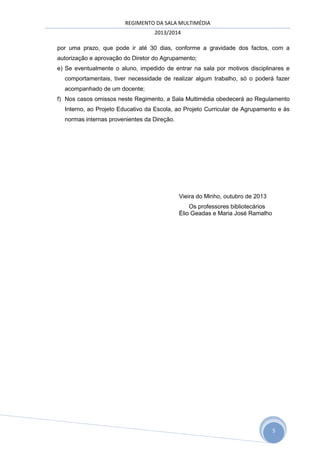 REGIMENTO DA SALA MULTIMÉDIA
2013/2014
por uma prazo, que pode ir até 30 dias, conforme a gravidade dos factos, com a
autorização e aprovação do Diretor do Agrupamento;
e) Se eventualmente o aluno, impedido de entrar na sala por motivos disciplinares e
comportamentais, tiver necessidade de realizar algum trabalho, só o poderá fazer
acompanhado de um docente;
f) Nos casos omissos neste Regimento, a Sala Multimédia obedecerá ao Regulamento
Interno, ao Projeto Educativo da Escola, ao Projeto Curricular de Agrupamento e às
normas internas provenientes da Direção.

Vieira do Minho, outubro de 2013
Os professores bibliotecários
Élio Geadas e Maria José Ramalho

5

 
