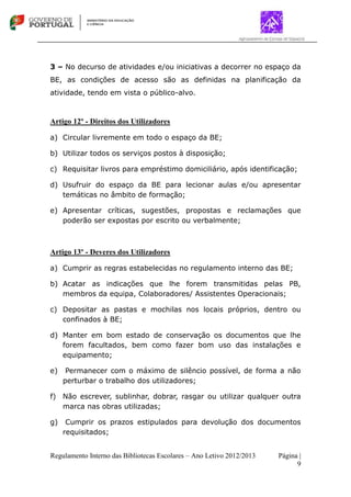Regulamento Interno das Bibliotecas Escolares – Ano Letivo 2012/2013 Página |
9
3 – No decurso de atividades e/ou iniciativas a decorrer no espaço da
BE, as condições de acesso são as definidas na planificação da
atividade, tendo em vista o público-alvo.
Artigo 12º - Direitos dos Utilizadores
a) Circular livremente em todo o espaço da BE;
b) Utilizar todos os serviços postos à disposição;
c) Requisitar livros para empréstimo domiciliário, após identificação;
d) Usufruir do espaço da BE para lecionar aulas e/ou apresentar
temáticas no âmbito de formação;
e) Apresentar críticas, sugestões, propostas e reclamações que
poderão ser expostas por escrito ou verbalmente;
Artigo 13º - Deveres dos Utilizadores
a) Cumprir as regras estabelecidas no regulamento interno das BE;
b) Acatar as indicações que lhe forem transmitidas pelas PB,
membros da equipa, Colaboradores/ Assistentes Operacionais;
c) Depositar as pastas e mochilas nos locais próprios, dentro ou
confinados à BE;
d) Manter em bom estado de conservação os documentos que lhe
forem facultados, bem como fazer bom uso das instalações e
equipamento;
e) Permanecer com o máximo de silêncio possível, de forma a não
perturbar o trabalho dos utilizadores;
f) Não escrever, sublinhar, dobrar, rasgar ou utilizar qualquer outra
marca nas obras utilizadas;
g) Cumprir os prazos estipulados para devolução dos documentos
requisitados;
 