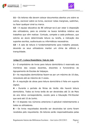 Regulamento Interno das Bibliotecas Escolares – Ano Letivo 2012/2013 Página |
11
11 - Os leitores não devem colocar documentos abertos uns sobre os
outros, escrever sobre os livros, escrever notas marginais, sublinhar,
ou fazer qualquer sinal ou marca.
12 - A equipa educativa da BE esforçar-se-á por estar à disposição
dos utilizadores, para os orientar na busca temática relativa aos
trabalhos que vêm realizar. Contudo, compete a cada professor, que
solicita ao aluno determinada leitura ou tarefa, a indicação dos
suportes escritos, audiovisuais ou informáticos necessários.
13 - A sala de leitura é fundamentalmente para trabalho pessoal,
devendo os seus utilizadores manter um clima de silêncio e
tranquilidade.
Artigo 15º - Leitura Domiciliária / Sala de Aula
1 - O empréstimo de livros para leitura domiciliária é reservado aos
membros dos corpos docentes, discentes e funcionários do
Agrupamento de Escolas de Valpaços.
2 – As requisições domiciliárias fazem-se por um máximo de 10 dias,
renováveis até ao máximo de 3 vezes.
3 - A requisição de obras para leitura domiciliária é feita em suporte
digital;
4 - Durante o período de férias de Verão não haverá leitura
domiciliária. Todos os livros terão de ser devolvidos até 31 de Maio
do ano letivo correspondente, exceto para a Educação Pré-Escolar
que será até 15 de Junho.
5 – O disposto nos números anteriores é aplicável indistintamente a
todos os utilizadores.
6 - Os livros requisitados deverão ser devolvidos tal como foram
recebidos pelo requisitante. Os leitores serão responsabilizados pelas
 