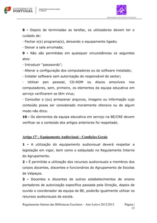 Regulamento Interno das Bibliotecas Escolares – Ano Letivo 2012/2013 Página |
13
8 - Depois de terminadas as tarefas, os utilizadores devem ter o
cuidado de:
∙ Fechar o(s) programa(s), deixando o equipamento ligado;
∙ Deixar a sala arrumada;
9 - Não são permitidas em quaisquer circunstâncias os seguintes
atos:
∙ Introduzir "passwords";
∙ Alterar a configuração dos computadores ou do software instalado;
∙ Instalar software sem autorização do responsável do sector;
∙ Utilizar pen pessoal, CD-ROM ou discos amovíveis nos
computadores, sem, primeiro, os elementos da equipa educativa em
serviço verificarem se têm vírus;
∙ Consultar e (ou) armazenar arquivos, imagens ou informação cujo
conteúdo possa ser considerado moralmente ofensivo ou de algum
modo não ético.
10 - Os elementos da equipa educativa em serviço na BE/CRE devem
verificar se o conteúdo dos artigos anteriores foi respeitado.
Artigo 17º - Equipamento Audiovisual – Condições Gerais
1 - A utilização do equipamento audiovisual deverá respeitar a
legislação em vigor, bem como o estipulado no Regulamento Interno
do Agrupamento.
2 - É permitida a utilização dos recursos audiovisuais a membros dos
corpos docentes, discentes e funcionários do Agrupamento de Escolas
de Valpaços.
3 - Docentes e discentes de outros estabelecimentos de ensino
portadores de autorização específica passada pela Direção, depois de
ouvido o coordenador da equipa da BE, poderão igualmente utilizar os
recursos audiovisuais da escola.
 