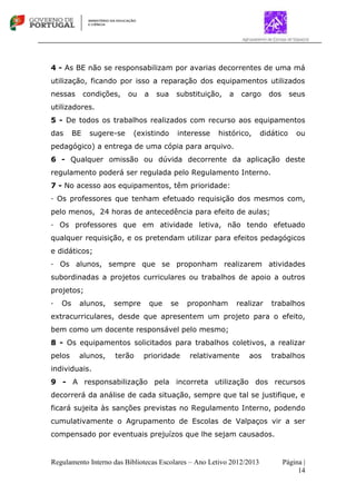 Regulamento Interno das Bibliotecas Escolares – Ano Letivo 2012/2013 Página |
14
4 - As BE não se responsabilizam por avarias decorrentes de uma má
utilização, ficando por isso a reparação dos equipamentos utilizados
nessas condições, ou a sua substituição, a cargo dos seus
utilizadores.
5 - De todos os trabalhos realizados com recurso aos equipamentos
das BE sugere-se (existindo interesse histórico, didático ou
pedagógico) a entrega de uma cópia para arquivo.
6 - Qualquer omissão ou dúvida decorrente da aplicação deste
regulamento poderá ser regulada pelo Regulamento Interno.
7 - No acesso aos equipamentos, têm prioridade:
∙ Os professores que tenham efetuado requisição dos mesmos com,
pelo menos, 24 horas de antecedência para efeito de aulas;
∙ Os professores que em atividade letiva, não tendo efetuado
qualquer requisição, e os pretendam utilizar para efeitos pedagógicos
e didáticos;
∙ Os alunos, sempre que se proponham realizarem atividades
subordinadas a projetos curriculares ou trabalhos de apoio a outros
projetos;
∙ Os alunos, sempre que se proponham realizar trabalhos
extracurriculares, desde que apresentem um projeto para o efeito,
bem como um docente responsável pelo mesmo;
8 - Os equipamentos solicitados para trabalhos coletivos, a realizar
pelos alunos, terão prioridade relativamente aos trabalhos
individuais.
9 - A responsabilização pela incorreta utilização dos recursos
decorrerá da análise de cada situação, sempre que tal se justifique, e
ficará sujeita às sanções previstas no Regulamento Interno, podendo
cumulativamente o Agrupamento de Escolas de Valpaços vir a ser
compensado por eventuais prejuízos que lhe sejam causados.
 