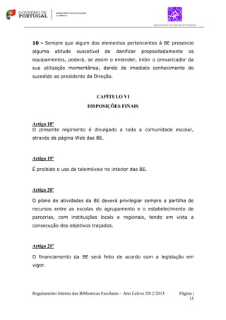 Regulamento Interno das Bibliotecas Escolares – Ano Letivo 2012/2013 Página |
15
10 - Sempre que algum dos elementos pertencentes à BE presencie
alguma atitude suscetível de danificar propositadamente os
equipamentos, poderá, se assim o entender, inibir o prevaricador da
sua utilização momentânea, dando de imediato conhecimento do
sucedido ao presidente da Direção.
CAPÍTULO VI
DISPOSIÇÕES FINAIS
Artigo 18º
O presente regimento é divulgado a toda a comunidade escolar,
através da página Web das BE.
Artigo 19º
É proibido o uso de telemóveis no interior das BE.
Artigo 20º
O plano de atividades da BE deverá privilegiar sempre a partilha de
recursos entre as escolas do agrupamento e o estabelecimento de
parcerias, com instituições locais e regionais, tendo em vista a
consecução dos objetivos traçados.
Artigo 21º
O financiamento da BE será feito de acordo com a legislação em
vigor.
 