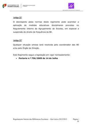 Regulamento Interno das Bibliotecas Escolares – Ano Letivo 2012/2013 Página |
16
Artigo 22º
O desrespeito pelas normas deste regimento pode acarretar a
aplicação de medidas educativas disciplinares previstas no
Regulamento Interno do Agrupamento de Escolas, em especial a
suspensão do direito de frequência da BE.
Artigo 23º
Qualquer situação omissa será resolvida pelo coordenador das BE
e/ou pelo Órgão de Direção.
Este Regimento segue a legislação em vigor nomeadamente:
Portaria n.º 756/2009 de 14 de Julho
 