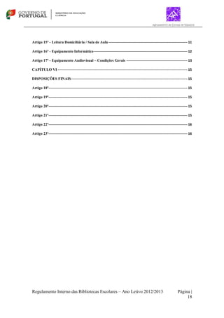 Regulamento Interno das Bibliotecas Escolares – Ano Letivo 2012/2013 Página |
18
Artigo 15º - Leitura Domiciliária / Sala de Aula---------------------------------------------------------------------- 11
Artigo 16º - Equipamento Informático----------------------------------------------------------------------------------- 12
Artigo 17º - Equipamento Audiovisual – Condições Gerais ------------------------------------------------------ 13
CAPÍTULO VI ------------------------------------------------------------------------------------------------------------------- 15
DISPOSIÇÕES FINAIS------------------------------------------------------------------------------------------------------- 15
Artigo 18º--------------------------------------------------------------------------------------------------------------------------- 15
Artigo 19º--------------------------------------------------------------------------------------------------------------------------- 15
Artigo 20º--------------------------------------------------------------------------------------------------------------------------- 15
Artigo 21º--------------------------------------------------------------------------------------------------------------------------- 15
Artigo 22º--------------------------------------------------------------------------------------------------------------------------- 16
Artigo 23º--------------------------------------------------------------------------------------------------------------------------- 16
 