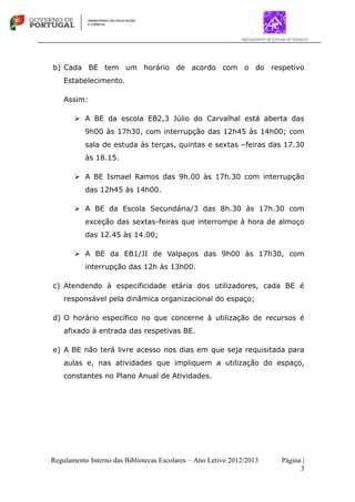 Regulamento Interno das Bibliotecas Escolares – Ano Letivo 2012/2013 Página |
3
b) Cada BE tem um horário de acordo com o do respetivo
Estabelecimento.
Assim:
 A BE da escola EB2,3 Júlio do Carvalhal está aberta das
9h00 às 17h30, com interrupção das 12h45 às 14h00; com
sala de estuda às terças, quintas e sextas –feiras das 17.30
às 18.15.
 A BE Ismael Ramos das 9h.00 às 17h.30 com interrupção
das 12h45 às 14h00.
 A BE da Escola Secundária/3 das 8h.30 às 17h.30 com
exceção das sextas-feiras que interrompe à hora de almoço
das 12.45 às 14.00;
 A BE da EB1/JI de Valpaços das 9h00 às 17h30, com
interrupção das 12h às 13h00.
c) Atendendo à especificidade etária dos utilizadores, cada BE é
responsável pela dinâmica organizacional do espaço;
d) O horário específico no que concerne à utilização de recursos é
afixado à entrada das respetivas BE.
e) A BE não terá livre acesso nos dias em que seja requisitada para
aulas e, nas atividades que impliquem a utilização do espaço,
constantes no Plano Anual de Atividades.
 