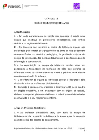 Regulamento Interno das Bibliotecas Escolares – Ano Letivo 2012/2013 Página |
4
CAPITULO III
GESTÃO DOS RECURSOS HUMANOS
Artigo 5º - Equipa
1 - Em cada agrupamento ou escola não agrupada é criada uma
equipa que coadjuva os professores bibliotecários, nos termos
definidos no regulamento interno.
2 - Os docentes que integram a equipa da biblioteca escolar são
designados pelo diretor do agrupamento de entre os que disponham
de competências nos domínios pedagógico, de gestão de projetos, de
gestão da informação, das ciências documentais e das tecnologias de
informação e comunicação.
3 - Na constituição da equipa da biblioteca escolar, deve ser
ponderada a titularidade de formação de base que abranja as
diferentes áreas do conhecimento de modo a permitir uma efetiva
complementaridade de saberes.
4- O coordenador da equipa da biblioteca escolar é designado pelo
diretor de entre os professores bibliotecários.
5 - Compete à equipa gerir, organizar e dinamizar a BE e, no quadro
do projeto educativo, e em articulação com os órgãos de gestão,
elaborar o respetivo plano de atividades, o relatório anual do trabalho
desenvolvido e o seu regulamento interno.
Artigo 6º - Professor Bibliotecário
1 – Ao professor bibliotecário cabe, com apoio da equipa da
biblioteca escolar, a gestão da biblioteca da escola e/ou do conjunto
das bibliotecas das escolas do agrupamento.
 