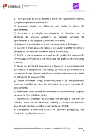 Regulamento Interno das Bibliotecas Escolares – Ano Letivo 2012/2013 Página |
5
2 - Sem prejuízo de outras tarefas a definir em regulamento interno,
compete ao professor bibliotecário:
a) Assegurar serviço de biblioteca para todos os alunos do
agrupamento;
b) Promover a articulação das atividades da biblioteca com os
objetivos do projecto educativo, do projecto curricular de
agrupamento e dos projetos curriculares de turma;
c) Assegurar a gestão dos recursos humanos afetos à biblioteca;
d) Garantir a organização do espaço e assegurar a gestão funcional e
pedagógica dos recursos materiais afetos à biblioteca;
e) Definir e operacionalizar uma política de gestão dos recursos de
informação, promovendo a sua integração nas práticas de professores
e alunos;
f) Apoiar as atividades curriculares e favorecer o desenvolvimento
dos hábitos e competências de leitura, da literacia da informação e
das competências digitais, trabalhando colaborativamente com todas
as estruturas do agrupamento;
g) Apoiar atividades livres, extracurriculares e de enriquecimento
curricular incluídas no plano de atividades ou projeto educativo do
agrupamento;
h) Estabelecer redes de trabalho cooperativo, desenvolvendo projetos
de parceria com entidades locais;
i) Implementar processos de avaliação dos serviços e elaborar um
relatório anual de auto-avaliação (MABE) a remeter ao Gabinete
Coordenador da Rede de Bibliotecas Escolares (GRBE);
j) Representar a biblioteca escolar no conselho pedagógico, nos
termos do regulamento interno.
 