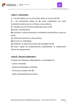 Regulamento Interno das Bibliotecas Escolares – Ano Letivo 2012/2013 Página |
6
Artigo 7º - Funcionários
1 – As BE dispõem de um funcionário afeto ao serviço das BE.
2 – Os funcionários afetos às BE serão substituídos por outro
funcionário sempre que se verifique a sua ausência.
3- Compete aos funcionários destacados para as BE:
a) Fazer o atendimento;
b) Controlar a leitura presencial e empréstimo domiciliário ou para as
aulas;
c) Tratar tecnicamente os documentos;
d) Arrumar as instalações.
e) Colaborar no desenvolvimento das atividades da BE
f) Incutir regras de comportamento estabelecidas no regulamento
interno do agrupamento.
Artigo 8º - Docentes colaboradores
Compete aos docentes colaboradores, as atividades de:
- Leitura orientada;
- Pesquisa bibliográfica orientada;
- Concursos/ projetos das BE;
- Apoio individualizado aos alunos.
 