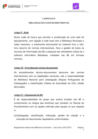 Regulamento Interno das Bibliotecas Escolares – Ano Letivo 2012/2013 Página |
7
CAPITULO IV
ORGANIZAÇÃO E GESTÃO DOCUMENTAL
Artigo 9º - Rede
Numa visão de futuro que permita a constituição de uma rede de
Agrupamento, com ligação à rede local com a Biblioteca Municipal e
redes nacionais, o tratamento documental do material livro e não-
livro decorre de normas internacionais. Para a gestão de todos os
recursos de informação das BE e pesquisa dos utilizadores utiliza-se o
software informático Bibliobase, instalado nas BE em formato
Unimarc.
Artigo 10º - Procedimentos técnico-documentais
Os procedimentos técnico-documentais decorrem das normas
internacionais com as adaptações nacionais, sob a responsabilidade
da Biblioteca Nacional para catalogação (Regras Portuguesas de
Catalogação) e classificação (Tabela de Autoridade da CDU, edição
abreviada).
Artigo 11º - Organização da BE
É da responsabilidade do grupo que exerce funções nas BE o
cumprimento na integra das diretrizes que constam no Manual de
Procedimentos com as opções referidas pela equipa no que respeita
a:
a)Catalogação, classificação, indexação, gestão da coleção e a
conceção de documentos reguladores uniformizados;
 