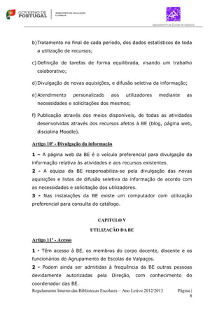 Regulamento Interno das Bibliotecas Escolares – Ano Letivo 2012/2013 Página |
8
b)Tratamento no final de cada período, dos dados estatísticos de toda
a utilização de recursos;
c) Definição de tarefas de forma equilibrada, visando um trabalho
colaborativo;
d)Divulgação de novas aquisições, e difusão seletiva da informação;
e)Atendimento personalizado aos utilizadores mediante as
necessidades e solicitações dos mesmos;
f) Publicação através dos meios disponíveis, de todas as atividades
desenvolvidas através dos recursos afetos à BE (blog, página web,
disciplina Moodle).
Artigo 10º - Divulgação da informação
1 – A página web da BE é o veículo preferencial para divulgação da
informação relativa às atividades e aos recursos existentes.
2 - A equipa da BE responsabiliza-se pela divulgação das novas
aquisições e listas de difusão seletiva da informação de acordo com
as necessidades e solicitação dos utilizadores.
3 - Nas instalações da BE existe um computador com utilização
preferencial para consulta do catálogo.
CAPITULO V
UTILIZAÇÃO DA BE
Artigo 11º - Acesso
1 - Têm acesso à BE, os membros do corpo docente, discente e os
funcionários do Agrupamento de Escolas de Valpaços.
2 - Podem ainda ser admitidas à frequência da BE outras pessoas
devidamente autorizadas pela Direção, com conhecimento do
coordenador das BE.
 
