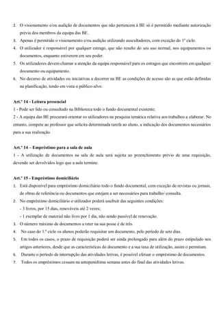 2. O visionamento e/ou audição de documentos que não pertencem à BE só é permitido mediante autorização
prévia dos membros da equipa das BE.
3. Apenas é permitido o visionamento e/ou audição utilizando auscultadores, com exceção do 1º ciclo.
4. O utilizador é responsável por qualquer estrago, que não resulte do seu uso normal, nos equipamentos ou
documentos, enquanto estiverem em seu poder.
5. Os utilizadores devem chamar a atenção da equipa responsável para os estragos que encontrem em qualquer
documento ou equipamento.
6. No decurso de atividades ou iniciativas a decorrer na BE as condições de acesso são as que estão definidas
na planificação, tendo em vista o público-alvo.
Art.º 14 - Leitura presencial
1 - Pode ser lido ou consultado na Biblioteca todo o fundo documental existente.
2 - A equipa das BE procurará orientar os utilizadores na pesquisa temática relativa aos trabalhos a elaborar. No
entanto, compete ao professor que solicita determinada tarefa ao aluno, a indicação dos documentos necessários
para a sua realização.
Art.º 14 – Empréstimo para a sala de aula
1 - A utilização de documentos na sala de aula será sujeita ao preenchimento prévio de uma requisição,
devendo ser devolvidos logo que a aula termine.
Art.º 15 - Empréstimo domiciliário
1. Está disponível para empréstimo domiciliário todo o fundo documental, com exceção de revistas ou jornais,
de obras de referência ou documentos que estejam a ser necessários para trabalho/ consulta.
2. No empréstimo domiciliário o utilizador poderá usufruir das seguintes condições:
- 3 livros, por 15 dias, renováveis até 2 vezes;
- 1 exemplar de material não livro por 1 dia, não sendo passível de renovação.
3. O número máximo de documentos a reter na sua posse é de três.
4. No caso do 1.º ciclo os alunos poderão requisitar um documento, pelo período de sete dias.
5. Em todos os casos, o prazo de requisição poderá ser ainda prolongado para além do prazo estipulado nos
artigos anteriores, desde que as características do documento e a sua taxa de utilização, assim o permitam.
6. Durante o período de interrupção das atividades letivas, é possível efetuar o empréstimo de documentos.
7. Todos os empréstimos cessam na antepenúltima semana antes do final das atividades letivas.
 
