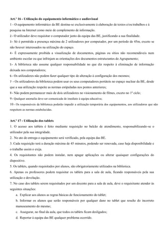 Art.º 16 - Utilização do equipamento informático e audiovisual
1 - O equipamento informático da BE destina-se exclusivamente à elaboração de textos e/ou trabalhos e à
pesquisa na Internet como meio de complemento de informação.
2- O utilizador deve requisitar o computador junto da equipa das BE, justificando a sua finalidade.
3- Só é permitida a presença máxima de 2 utilizadores por computador, por um período de 45m, exceto se
não houver interessados na utilização do espaço.
4- É expressamente proibida a visualização de documentos, páginas ou sítios não recomendáveis num
ambiente escolar ou que infrinjam as orientações dos documentos estruturantes do Agrupamento;
5- A biblioteca não assume qualquer responsabilidade no que diz respeito à eliminação de informação
deixada nos computadores;
6- Os utilizadores não podem fazer qualquer tipo de alteração à configuração dos mesmos;
7 - Os utilizadores da biblioteca podem usar os seus computadores portáteis no espaço nuclear da BE, desde
que a sua utilização respeite as normas estipuladas nos pontos anteriores;
8- Não podem permanecer mais de dois utilizadores no visionamento de filmes, exceto no 1º ciclo;
9- Qualquer anomalia deve ser comunicada de imediato à equipa educativa;
10 - Os responsáveis da biblioteca poderão impedir a utilização temporária dos equipamentos, aos utilizadores que não
respeitem as normas estabelecidas.
Art.º 17 - Utilização dos tablets
1. O acesso aos tablets é feito mediante requisição no balcão de atendimento, responsabilizando-se o
utilizador pela sua integridade.
2. No ato de entrega o equipamento será verificado, pela equipa das BE.
3. Cada requisição terá a duração máxima de 45 minutos, podendo ser renovada, caso haja disponibilidade e
o trabalho assim o exija.
4. Os requisitantes não podem instalar, nem apagar aplicações ou alterar quaisquer configurações do
dispositivo.
5. Os tablets, quando requisitados por alunos, são obrigatoriamente utilizados na biblioteca.
6. Apenas os professores podem requisitar os tablets para a sala de aula, ficando responsáveis pela sua
utilização e devolução.
7. No caso dos tablets serem requisitados por um docente para a sala de aula, deve o requisitante atender às
seguintes situações:
a. Explicar aos alunos as regras básicas de funcionamento do tablet;
b. Informar os alunos que serão responsáveis por qualquer dano no tablet que resulte do incorreto
manuseamento do mesmo;
c. Assegurar, no final da aula, que todos os tablets ficam desligados;
d. Reportar à equipa das BE qualquer problema ocorrido.
 