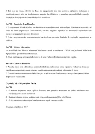 8. Em caso de perda, extravio ou danos no equipamento e/ou nas respetivas aplicações instaladas, o
requisitante deverá informar imediatamente a equipa das bibliotecas e, apurada a responsabilidade, proceder
à reposição de equipamento/conteúdo igual ao requisitado.
Art.º 18 - Devolução de publicações
1. O requisitante deverá devolver os documentos ou equipamentos sem qualquer deterioração acrescida, tal
como lhe foram emprestados. Caso contrário, ser-lhe-á exigida a reposição do documento/ equipamento em
causa ou ao pagamento do custo do mesmo
2. O não cumprimento dos prazos de empréstimo implica a suspensão do direito de requisição, enquanto este se
verificar.
Art.º 18 - Maletas Itinerantes
1 - A atividade das “Maletas Itinerantes” destina-se a servir as escolas de 1.º Ciclo e os jardins de infância do
Agrupamento que não tenham biblioteca.
2 - Cada maleta pode ser requisitada (através de uma Ficha modelo) por um período escolar.
Art.º 19º - Aulas na Biblioteca
1. As aulas na ou com a BE são da responsabilidade do professor da turma e poderão realizar-se desde que
planificadas em conjunto com a mesma e requisitadas com a antecedência mínima de 48 horas.
2. O cumprimento das normas estabelecidas para as várias zonas funcionais será sempre da responsabilidade
do professor requisitante.
Capítulo VI – Disposições finais
Art.º 20
1. O presente Regimento tem a vigência de quatro anos, podendo no entanto, ser revisto anualmente se a
equipa educativa assim o entender.
2. Qualquer situação omissa será resolvida pela coordenadora das BE e pelo Diretor.
3. O Regimento entrará em vigor imediatamente a seguir à sua aprovação.
Bragança, setembro de 2017
 