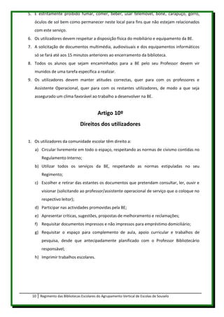 5. É estritamente proibido fumar, comer, beber, usar telemóvel, boné, carapuço, gorro,
   óculos de sol bem como permanecer neste local para fins que não estejam relacionados
   com este serviço.
6. Os utilizadores devem respeitar a disposição física do mobiliário e equipamento da BE.
7. A solicitação de documentos multimédia, audiovisuais e dos equipamentos informáticos
   só se fará até aos 15 minutos anteriores ao encerramento da biblioteca.
8. Todos os alunos que sejam encaminhados para a BE pelo seu Professor devem vir
   munidos de uma tarefa específica a realizar.
9. Os utilizadores devem manter atitudes correctas, quer para com os professores e
   Assistente Operacional, quer para com os restantes utilizadores, de modo a que seja
   assegurado um clima favorável ao trabalho a desenvolver na BE.


                                           Artigo 10º
                                Direitos dos utilizadores

1. Os utilizadores da comunidade escolar têm direito a:
   a) Circular livremente em todo o espaço, respeitando as normas de civismo contidas no
       Regulamento Interno;
   b) Utilizar todos os serviços da BE, respeitando as normas estipuladas no seu
       Regimento;
   c) Escolher e retirar das estantes os documentos que pretendam consultar, ler, ouvir e
       visionar (solicitando ao professor/assistente operacional de serviço que o coloque no
       respectivo leitor);
   d) Participar nas actividades promovidas pela BE;
   e) Apresentar críticas, sugestões, propostas de melhoramento e reclamações;
   f) Requisitar documentos impressos e não impressos para empréstimo domiciliário;
   g) Requisitar o espaço para complemento de aula, apoio curricular e trabalhos de
       pesquisa, desde que antecipadamente planificado com o Professor Bibliotecário
       responsável;
   h) Imprimir trabalhos escolares.




  10   Regimento das Bibliotecas Escolares do Agrupamento Vertical de Escolas de Souselo
 