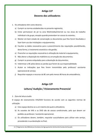 Artigo 11º
                               Deveres dos utilizadores


1. Os utilizadores têm como deveres:
   a) Cumprir as normas estabelecidas no presente regimento;
   b) Evitar permanecer de pé na zona Multimédia/Internet ou nas áreas de trabalho
       individual e de grupo, excepto quando pretendam ter acesso às estantes;
   c) Manter em bom estado de conservação os documentos que lhes forem facultados e
       fazer bom uso das instalações e equipamentos;
   d) Facultar os dados necessários para o preenchimento das requisições possibilitando,
       desta forma, o tratamento estatístico e de gestão;
   e) Preencher as requisições necessárias à utilização do material e equipamento;
   f) Não alterar a disposição do mobiliário ou arrumação dos documentos;
   g) Cumprir os prazos estipulados para a devolução de documentos;
   h) Indemnizar a BE pelos danos ou perdas que forem da sua responsabilidade;
   i) Acatar as indicações que lhes forem transmitidas pelo professor/ assistente
       operacional de serviço;
   j) Requisitar espaços e recursos da BE com pelo menos 48 horas de antecedência;




                                           Artigo 12º
                Leitura/ Audição / Visionamento Presencial

1. Zona de leitura áudio
O espaço de visionamento VHS/DVD funciona de acordo com as seguintes normas de
utilização:
   a) Este espaço destina-se a um máximo de quatro utilizadores;
   b) As cassetes de VHS e os DVD são de acesso condicionado, pelo que devem ser
       pedidos ao professor / assistente operacional;
   c) Os utilizadores devem, também, requisitar auscultadores para utilizar este serviço,
       procedendo à sua devolução no final;


  11   Regimento das Bibliotecas Escolares do Agrupamento Vertical de Escolas de Souselo
 