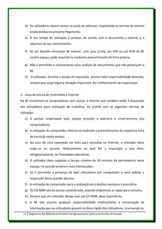 d) Os utilizadores devem sentar-se junto ao televisor, respeitando as normas de civismo
       estabelecidas no presente Regimento;
   e) O seu tempo de utilização é variável, de acordo com o documento a visionar e o
       objectivo do seu visionamento;

   f) Se um docente necessitar de visionar, com uma turma, um VHS ou um DVD da BE
       noutro espaço, pode requisitá-lo mediante preenchimento de ficha própria.

   g) Não é permitido o visionamento e/ou audição de documentos que não pertençam à
       BE.
   h) O utilizador, durante o tempo de requisição, assume total responsabilidade devendo,
       sempre que surgir alguma situação imprevista, dar conhecimento ao responsável.


2. Zona de leitura de multimédia e Internet
Na BE encontram-se computadores com acesso à Internet que também estão à disposição
dos utilizadores para realização de trabalhos, de acordo com as seguintes normas de
utilização:
   a) A pessoa responsável pelo espaço procede à abertura e encerramento dos
       computadores;
   b) A utilização do computador efectua-se mediante o preenchimento da respectiva ficha
       de inscrição neste serviço;
   c) No caso de uma requisição ser feita para consultas na Internet, o utilizador deve
       cingir-se ao assunto relativamente ao qual fez a requisição e que deve,
       obrigatoriamente, ter finalidades educativas;
   d) O utilizador deve respeitar o tempo máximo de 30 minutos de permanência neste
       espaço, no caso de existirem mais interessados;
   e) Só é permitida a presença de dois utilizadores por computador e será vedada a
       requisição diária quando abusiva;
   f) A utilização do computador para a realização de trabalhos escolares é prioritária;
   g) Os CD-ROM são de acesso condicionado, estando disponíveis as capas para consulta;
   h) Sempre que um utilizador deseje usar um CD-ROM, deve requisitá-lo;
   i) A BE não assume qualquer responsabilidade relativamente à conservação da
       informação que os utilizadores gravem no disco rígido dos utilizadores, reservando-se
  12   Regimento das Bibliotecas Escolares do Agrupamento Vertical de Escolas de Souselo
 