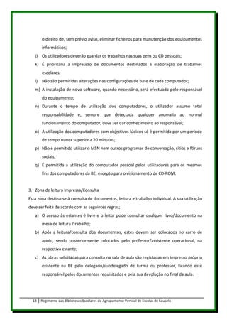 o direito de, sem prévio aviso, eliminar ficheiros para manutenção dos equipamentos
       informáticos;
   j) Os utilizadores deverão guardar os trabalhos nas suas pens ou CD pessoais;
   k) É prioritária a impressão de documentos destinados à elaboração de trabalhos
       escolares;
   l) Não são permitidas alterações nas configurações de base de cada computador;
   m) A instalação de novo software, quando necessário, será efectuada pelo responsável
       do equipamento;
   n) Durante o tempo de utilização dos computadores, o utilizador assume total
       responsabilidade e, sempre que detectada qualquer anomalia ao normal
       funcionamento do computador, deve ser dar conhecimento ao responsável;
   o) A utilização dos computadores com objectivos lúdicos só é permitida por um período
       de tempo nunca superior a 20 minutos;
   p) Não é permitido utilizar o MSN nem outros programas de conversação, sítios e fóruns
       sociais;
   q) É permitida a utilização do computador pessoal pelos utilizadores para os mesmos
       fins dos computadores da BE, excepto para o visionamento de CD-ROM.


3. Zona de leitura impressa/Consulta
Esta zona destina-se à consulta de documentos, leitura e trabalho individual. A sua utilização
deve ser feita de acordo com as seguintes regras;
   a) O acesso às estantes é livre e o leitor pode consultar qualquer livro/documento na
       mesa de leitura /trabalho;
   b) Após a leitura/consulta dos documentos, estes devem ser colocados no carro de
       apoio, sendo posteriormente colocados pelo professor/assistente operacional, na
       respectiva estante;
   c) As obras solicitadas para consulta na sala de aula são registadas em impresso próprio
       existente na BE pelo delegado/subdelegado de turma ou professor, ficando este
       responsável pelos documentos requisitados e pela sua devolução no final da aula.




  13   Regimento das Bibliotecas Escolares do Agrupamento Vertical de Escolas de Souselo
 