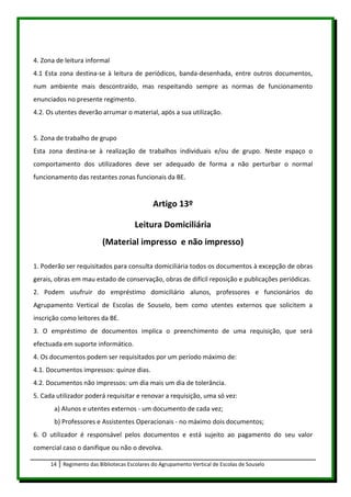 4. Zona de leitura informal
4.1 Esta zona destina-se à leitura de periódicos, banda-desenhada, entre outros documentos,
num ambiente mais descontraído, mas respeitando sempre as normas de funcionamento
enunciados no presente regimento.
4.2. Os utentes deverão arrumar o material, após a sua utilização.


5. Zona de trabalho de grupo
Esta zona destina-se à realização de trabalhos individuais e/ou de grupo. Neste espaço o
comportamento dos utilizadores deve ser adequado de forma a não perturbar o normal
funcionamento das restantes zonas funcionais da BE.


                                               Artigo 13º

                                       Leitura Domiciliária
                          (Material impresso e não impresso)

1. Poderão ser requisitados para consulta domiciliária todos os documentos à excepção de obras
gerais, obras em mau estado de conservação, obras de difícil reposição e publicações periódicas.
2. Podem usufruir do empréstimo domiciliário alunos, professores e funcionários do
Agrupamento Vertical de Escolas de Souselo, bem como utentes externos que solicitem a
inscrição como leitores da BE.
3. O empréstimo de documentos implica o preenchimento de uma requisição, que será
efectuada em suporte informático.
4. Os documentos podem ser requisitados por um período máximo de:
4.1. Documentos impressos: quinze dias.
4.2. Documentos não impressos: um dia mais um dia de tolerância.
5. Cada utilizador poderá requisitar e renovar a requisição, uma só vez:
       a) Alunos e utentes externos - um documento de cada vez;
       b) Professores e Assistentes Operacionais - no máximo dois documentos;
6. O utilizador é responsável pelos documentos e está sujeito ao pagamento do seu valor
comercial caso o danifique ou não o devolva.

      14   Regimento das Bibliotecas Escolares do Agrupamento Vertical de Escolas de Souselo
 