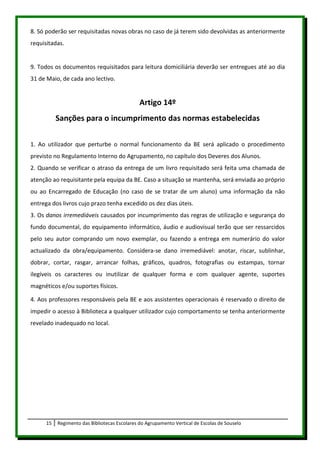 8. Só poderão ser requisitadas novas obras no caso de já terem sido devolvidas as anteriormente
requisitadas.


9. Todos os documentos requisitados para leitura domiciliária deverão ser entregues até ao dia
31 de Maio, de cada ano lectivo.


                                               Artigo 14º
           Sanções para o incumprimento das normas estabelecidas

1. Ao utilizador que perturbe o normal funcionamento da BE será aplicado o procedimento
previsto no Regulamento Interno do Agrupamento, no capítulo dos Deveres dos Alunos.
2. Quando se verificar o atraso da entrega de um livro requisitado será feita uma chamada de
atenção ao requisitante pela equipa da BE. Caso a situação se mantenha, será enviada ao próprio
ou ao Encarregado de Educação (no caso de se tratar de um aluno) uma informação da não
entrega dos livros cujo prazo tenha excedido os dez dias úteis.
3. Os danos irremediáveis causados por incumprimento das regras de utilização e segurança do
fundo documental, do equipamento informático, áudio e audiovisual terão que ser ressarcidos
pelo seu autor comprando um novo exemplar, ou fazendo a entrega em numerário do valor
actualizado da obra/equipamento. Considera-se dano irremediável: anotar, riscar, sublinhar,
dobrar, cortar, rasgar, arrancar folhas, gráficos, quadros, fotografias ou estampas, tornar
ilegíveis os caracteres ou inutilizar de qualquer forma e com qualquer agente, suportes
magnéticos e/ou suportes físicos.

4. Aos professores responsáveis pela BE e aos assistentes operacionais é reservado o direito de
impedir o acesso à Biblioteca a qualquer utilizador cujo comportamento se tenha anteriormente
revelado inadequado no local.




      15   Regimento das Bibliotecas Escolares do Agrupamento Vertical de Escolas de Souselo
 