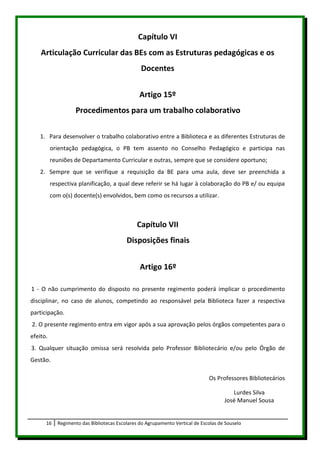 Capítulo VI
    Articulação Curricular das BEs com as Estruturas pedagógicas e os
                                                Docentes


                                                Artigo 15º
                   Procedimentos para um trabalho colaborativo

   1. Para desenvolver o trabalho colaborativo entre a Biblioteca e as diferentes Estruturas de
          orientação pedagógica, o PB tem assento no Conselho Pedagógico e participa nas
          reuniões de Departamento Curricular e outras, sempre que se considere oportuno;
   2. Sempre que se verifique a requisição da BE para uma aula, deve ser preenchida a
          respectiva planificação, a qual deve referir se há lugar à colaboração do PB e/ ou equipa
          com o(s) docente(s) envolvidos, bem como os recursos a utilizar.



                                               Capítulo VII
                                          Disposições finais


                                                Artigo 16º

1 - O não cumprimento do disposto no presente regimento poderá implicar o procedimento
disciplinar, no caso de alunos, competindo ao responsável pela Biblioteca fazer a respectiva
participação.
2. O presente regimento entra em vigor após a sua aprovação pelos órgãos competentes para o
efeito.
3. Qualquer situação omissa será resolvida pelo Professor Bibliotecário e/ou pelo Órgão de
Gestão.

                                                                              Os Professores Bibliotecários

                                                                                        Lurdes Silva
                                                                                     José Manuel Sousa


      16    Regimento das Bibliotecas Escolares do Agrupamento Vertical de Escolas de Souselo
 