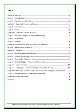 Índice

Capítulo I – Definição ………………………………………………………………………………………………………………….2
Artigo 1º - Definição da BE …………………………………………………………………………..……………………………..2
Artigo 2º - Objectivos gerais das BEs…………………………………………………………………..…………………….…2
Capítulo II – Organização funcional do Espaço …………………………………………………………………………….3
Artigo 3º - Espaço Físico ………………………………………………………………………………………………………..……4
Artigo 4º - Horário ………………………………………………………………………………………………………………………5
Capítulo III – Gestão dos Recursos Humanos ………………………………………………………………………………6
Artigo 6º - Nomeação e funções do professor bibliotecário ……………………………………………………….6
Artigo 5º - Equipa da BE ………………………………………………………………………………………………………….....7
Artigo 7º - Reuniões ……………………………………………………………………………………………………………………8
Capítulo IV – Organização e gestão dos recursos de informação ………………………………………………..8
Artigo 8º - Organização da informação ……………………………………………………………………………………….8
Capítulo V – Utilização ………………………………………………………………………………………………………………..9
Artigo 9º - Normas gerais de funcionamento ……………………………………………………………………………..9
Artigo 10º - Direitos dos utilizadores …………………………………………………………………………………………10
Artigo 11º - Deveres dos utilizadores ……………………………………………………………………………………..…11
Artigo 12º - Leitura / Audição / Visionamento Presencial ………………………………………………………….11
Artigo 13º - Leitura Domiciliária ………………………………………………………………………………………………14
Artigo 14º - Sanções para o incumprimento das normas estabelecidas …………………………………..15
Capítulo VI – Articulação Curricular das BEs com as Estruturas pedagógicas e os Docentes …….16
Artigo 15º - Procedimentos para um trabalho colaborativo ……………………………………………………..16
Capítulo VI – Disposições Finais ………………………………………………………………………………………………..16
Artigo 16º - ……………………………………………………………………………………………………………………………….16




      2   Regimento das Bibliotecas Escolares do Agrupamento Vertical de Escolas de Souselo
 