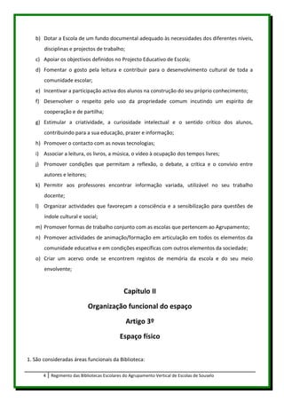 b) Dotar a Escola de um fundo documental adequado às necessidades dos diferentes níveis,
       disciplinas e projectos de trabalho;
   c) Apoiar os objectivos definidos no Projecto Educativo de Escola;
   d) Fomentar o gosto pela leitura e contribuir para o desenvolvimento cultural de toda a
       comunidade escolar;
   e) Incentivar a participação activa dos alunos na construção do seu próprio conhecimento;
   f) Desenvolver o respeito pelo uso da propriedade comum incutindo um espírito de
       cooperação e de partilha;
   g) Estimular a criatividade, a curiosidade intelectual e o sentido crítico dos alunos,
       contribuindo para a sua educação, prazer e informação;
   h) Promover o contacto com as novas tecnologias;
   i) Associar a leitura, os livros, a música, o vídeo à ocupação dos tempos livres;
   j) Promover condições que permitam a reflexão, o debate, a crítica e o convívio entre
       autores e leitores;
   k) Permitir aos professores encontrar informação variada, utilizável no seu trabalho
       docente;
   l) Organizar actividades que favoreçam a consciência e a sensibilização para questões de
       índole cultural e social;
   m) Promover formas de trabalho conjunto com as escolas que pertencem ao Agrupamento;
   n) Promover actividades de animação/formação em articulação em todos os elementos da
       comunidade educativa e em condições específicas com outros elementos da sociedade;
   o) Criar um acervo onde se encontrem registos de memória da escola e do seu meio
       envolvente;


                                               Capítulo II
                             Organização funcional do espaço
                                                Artigo 3º
                                             Espaço físico

1. São consideradas áreas funcionais da Biblioteca:

       4   Regimento das Bibliotecas Escolares do Agrupamento Vertical de Escolas de Souselo
 