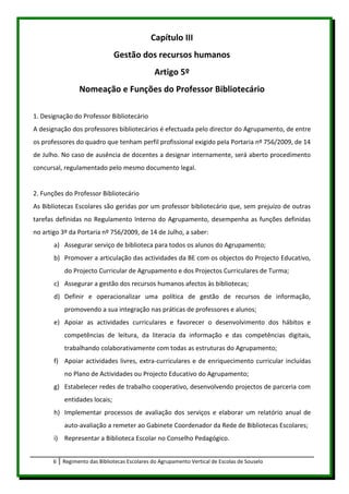 Capítulo III
                               Gestão dos recursos humanos
                                                Artigo 5º
                 Nomeação e Funções do Professor Bibliotecário

1. Designação do Professor Bibliotecário
A designação dos professores bibliotecários é efectuada pelo director do Agrupamento, de entre
os professores do quadro que tenham perfil profissional exigido pela Portaria nº 756/2009, de 14
de Julho. No caso de ausência de docentes a designar internamente, será aberto procedimento
concursal, regulamentado pelo mesmo documento legal.


2. Funções do Professor Bibliotecário
As Bibliotecas Escolares são geridas por um professor bibliotecário que, sem prejuízo de outras
tarefas definidas no Regulamento Interno do Agrupamento, desempenha as funções definidas
no artigo 3º da Portaria nº 756/2009, de 14 de Julho, a saber:
       a) Assegurar serviço de biblioteca para todos os alunos do Agrupamento;
       b) Promover a articulação das actividades da BE com os objectos do Projecto Educativo,
           do Projecto Curricular de Agrupamento e dos Projectos Curriculares de Turma;
       c) Assegurar a gestão dos recursos humanos afectos às bibliotecas;
       d) Definir e operacionalizar uma política de gestão de recursos de informação,
           promovendo a sua integração nas práticas de professores e alunos;
       e) Apoiar as actividades curriculares e favorecer o desenvolvimento dos hábitos e
           competências de leitura, da literacia da informação e das competências digitais,
           trabalhando colaborativamente com todas as estruturas do Agrupamento;
       f) Apoiar actividades livres, extra-curriculares e de enriquecimento curricular incluídas
           no Plano de Actividades ou Projecto Educativo do Agrupamento;
       g) Estabelecer redes de trabalho cooperativo, desenvolvendo projectos de parceria com
           entidades locais;
       h) Implementar processos de avaliação dos serviços e elaborar um relatório anual de
           auto-avaliação a remeter ao Gabinete Coordenador da Rede de Bibliotecas Escolares;
       i) Representar a Biblioteca Escolar no Conselho Pedagógico.


       6   Regimento das Bibliotecas Escolares do Agrupamento Vertical de Escolas de Souselo
 