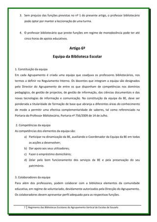 3. Sem prejuízo das funções previstas no nº 1 do presente artigo, o professor bibliotecário
       pode optar por manter a leccionação de uma turma.


   4. O professor bibliotecário que preste funções em regime de monodocência pode ter até
       cinco horas de apoios educativos.


                                                Artigo 6º
                                 Equipa da Biblioteca Escolar

1. Constituição da equipa
Em cada Agrupamento é criada uma equipa que coadjuva os professores bibliotecários, nos
termos a definir no Regulamento Interno. Os docentes que integram a equipa são designados
pelo Director do Agrupamento de entre os que disponham de competências nos domínios
pedagógico, de gestão de projectos, de gestão de informação, das ciências documentais e das
novas tecnologias de informação e comunicação. Na constituição da equipa da BE, deve ser
ponderada a titularidade de formação de base que abranja a diferentes áreas do conhecimento
de modo a permitir uma efectiva complementaridade de saberes, tal como referenciado na
Portaria do Professor Bibliotecário, Portaria nº 756/2009 de 14 de Julho.


2. Competências da equipa
As competências dos elementos da equipa são:
       a) Participar na dinamização da BE, auxiliando o Coordenador da Equipa da BE em todas
           as acções a desenvolver;
       b) Dar apoio aos seus utilizadores;
       c) Fazer o empréstimo domiciliário;
       d) Zelar pelo bom funcionamento dos serviços da BE e pela preservação do seu
           património.


3. Colaboradores da equipa
Para além dos professores, podem colaborar com a biblioteca elementos da comunidade
educativa, em regime de voluntariado, devidamente autorizados pela Direcção do Agrupamento.
Os colaboradores devem apresentar perfil adequado para as respectivas funções.


       7   Regimento das Bibliotecas Escolares do Agrupamento Vertical de Escolas de Souselo
 