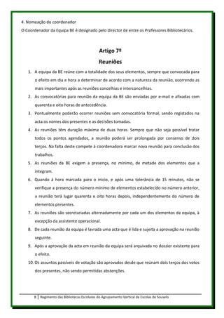 4. Nomeação do coordenador
O Coordenador da Equipa BE é designado pelo director de entre os Professores Bibliotecários.



                                               Artigo 7º
                                              Reuniões
   1. A equipa da BE reúne com a totalidade dos seus elementos, sempre que convocada para
       o efeito em dia e hora a determinar de acordo com a natureza da reunião, ocorrendo as
       mais importantes após as reuniões concelhias e interconcelhias.
   2. As convocatórias para reunião da equipa da BE são enviadas por e-mail e afixadas com
       quarenta e oito horas de antecedência.
   3. Pontualmente poderão ocorrer reuniões sem convocatória formal, sendo registados na
       acta os nomes dos presentes e as decisões tomadas.
   4. As reuniões têm duração máxima de duas horas. Sempre que não seja possível tratar
       todos os pontos agendados, a reunião poderá ser prolongada por consenso de dois
       terços. Na falta deste compete à coordenadora marcar nova reunião para conclusão dos
       trabalhos.
   5. As reuniões da BE exigem a presença, no mínimo, de metade dos elementos que a
       integram.
   6. Quando à hora marcada para o início, e após uma tolerância de 15 minutos, não se
       verifique a presença do número mínimo de elementos estabelecido no número anterior,
       a reunião terá lugar quarenta e oito horas depois, independentemente do número de
       elementos presentes.
   7. As reuniões são secretariadas alternadamente por cada um dos elementos da equipa, à
       excepção da assistente operacional.
   8. De cada reunião da equipa é lavrada uma acta que é lida e sujeita a aprovação na reunião
       seguinte.
   9. Após a aprovação da acta em reunião da equipa será arquivada no dossier existente para
       o efeito.
   10. Os assuntos passíveis de votação são aprovados desde que reúnam dois terços dos votos
       dos presentes, não sendo permitidas abstenções.




      8   Regimento das Bibliotecas Escolares do Agrupamento Vertical de Escolas de Souselo
 