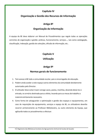 Capítulo IV
               Organização e Gestão dos Recursos de Informação


                                                Artigo 8º
                                 Organização da Informação

A equipa da BE deve elaborar um Manual de Procedimentos que regule todas as operações
correntes de organização e gestão: práticas, funcionamento, serviços..., tais como catalogação,
classificação, indexação, gestão de colecções, difusão de informação, etc..




                                               Capítulo V
                                               Utilização


                                                Artigo 9º
                             Normas gerais de funcionamento

   1. Tem acesso à BE toda a comunidade escolar, pais e encarregados de educação.
   2. Podem ainda aceder a este espaço outros elementos da comunidade devidamente
       autorizados pelo Director.
   3. O utilizador deve evitar trazer consigo sacos, pastas, mochilas, devendo deixá-los à
       entrada, no armário destinado para o efeito, levando para as mesas de trabalho o
       material estritamente necessário.
   4. Como forma de salvaguardar a optimização e gestão dos espaços e equipamentos, em
       caso de requisições de equipamento, serviços e espaço da BE, os utilizadores deverão
       recorrer primeiramente ao Professor Bibliotecário, ou outro elemento da Equipa, que
       agilizarão todos os procedimentos a efectuar.




       9   Regimento das Bibliotecas Escolares do Agrupamento Vertical de Escolas de Souselo
 