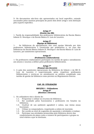 4
5- Os documentos não-livro são apresentados em local específico, estando
arrumados pelos mesmos princípios do ponto dois deste artigo e sem distinção
pelo suporte específico.
Artigo 4º
(Gestão das BE)
1- Tarefa da responsabilidade dos professores bibliotecários da Escola Básica
Infante D. Henrique e da Escola Básica D. Luís de Loureiro.
Artigo 5º
(Equipa de Biblioteca)
1- As bibliotecas do agrupamento têm uma equipa liderada por dois
professores bibliotecários e constituída por professores e, no caso das
bibliotecas da Escola Básica Infante D. Henrique e da Escola Básica D. Luís de
Loureiro, por assistentes operacionais.
Artigo 6º
(Professores colaboradores)
1- Os professores colaboradores participam em tarefas de apoio e atendimento
aos alunos e noutras a definir pelos professores bibliotecários.
Artigo 7º
(Pessoal não-docente)
1- A ação dos assistentes operacionais da Biblioteca do Infante e da BE D.
Luís de Loureiro é supervisionada pelos respetivos professores
bibliotecários e centra-se no atendimento ao público completado com
tarefas de gestão da biblioteca como previsto no Regulamento Interno.
CAP. III- UTILIZAÇÃO
SECÇÃO I - Utilizadores
Artigo 8º
(Direitos e Deveres)
1. Os utilizadores têm o direito de:
1.1. Frequentar e utilizar os recursos da biblioteca;
1.2. Ser auxiliado pelos funcionários e professores em funções na
biblioteca;
1.3. Usufruir de um ambiente agradável e calmo, nas várias zonas
funcionais
1.4. Utilizar os computadores, respeitando a ordem de inscrição;
1.5. Ser ouvido ao nível de sugestões de aquisição e atividades a realizar;
1.6. Participar nas atividades promovidas pela biblioteca dentro das
condicionantes do plano como o número de participantes e grupos ou
nível etários a que se destinam.
 