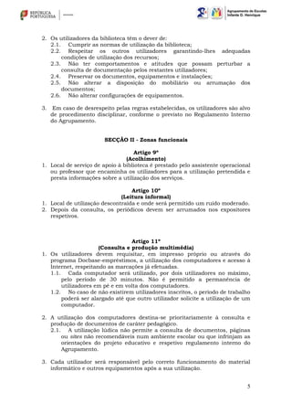 5
2. Os utilizadores da biblioteca têm o dever de:
2.1. Cumprir as normas de utilização da biblioteca;
2.2. Respeitar os outros utilizadores garantindo-lhes adequadas
condições de utilização dos recursos;
2.3. Não ter comportamentos e atitudes que possam perturbar a
consulta de documentação pelos restantes utilizadores;
2.4. Preservar os documentos, equipamentos e instalações;
2.5. Não alterar a disposição do mobiliário ou arrumação dos
documentos;
2.6. Não alterar configurações de equipamentos.
3. Em caso de desrespeito pelas regras estabelecidas, os utilizadores são alvo
de procedimento disciplinar, conforme o previsto no Regulamento Interno
do Agrupamento.
SECÇÃO II - Zonas funcionais
Artigo 9º
(Acolhimento)
1. Local de serviço de apoio à biblioteca é prestado pelo assistente operacional
ou professor que encaminha os utilizadores para a utilização pretendida e
presta informações sobre a utilização dos serviços.
Artigo 10º
(Leitura informal)
1. Local de utilização descontraída e onde será permitido um ruído moderado.
2. Depois da consulta, os periódicos devem ser arrumados nos expositores
respetivos.
Artigo 11º
(Consulta e produção multimédia)
1. Os utilizadores devem requisitar, em impresso próprio ou através do
programa Docbase-empréstimos, a utilização dos computadores e acesso à
Internet, respeitando as marcações já efetuadas.
1.1. Cada computador será utilizado, por dois utilizadores no máximo,
pelo período de 30 minutos. Não é permitido a permanência de
utilizadores em pé e em volta dos computadores.
1.2. No caso de não existirem utilizadores inscritos, o período de trabalho
poderá ser alargado até que outro utilizador solicite a utilização de um
computador.
2. A utilização dos computadores destina-se prioritariamente à consulta e
produção de documentos de caráter pedagógico.
2.1. A utilização lúdica não permite a consulta de documentos, páginas
ou sites não recomendáveis num ambiente escolar ou que infrinjam as
orientações do projeto educativo e respetivo regulamento interno do
Agrupamento.
3. Cada utilizador será responsável pelo correto funcionamento do material
informático e outros equipamentos após a sua utilização.
 