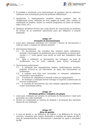 6
4. É proibida a instalação e/ou desinstalação de qualquer tipo de software/
hardware sem autorização prévia do professor bibliotecário.
5. Igualmente, é expressamente proibido alterar qualquer tipo de
configuração (cores, definição do ecrã, página de fundo, som, criação ou
eliminação de atalhos, inserir ou remover programas na barra de tarefas,
data e hora, etc.).
6. Qualquer problema técnico que surja deverá ser comunicado ao professor
de serviço ou ao assistente operacional para que diligencie a solução
adequada.
Artigo 12º
(Consulta de documentação)
1. Local para utilização individual em consulta e leitura de documentos e
onde se requer o máximo de silêncio possível.
2. Documentos impressos:
2.1. Os documentos são retirados das estantes pelos utilizadores,
devendo o funcionário ou professores que acompanham os alunos (pré-
escolar e 1.º ciclo) apoiar essa tarefa no caso dos utilizadores mais
novos;
2.2. Após a utilização, os documentos são entregues na zona de
acolhimento ou no local indicado para futura arrumação.
3. Documentos audiovisuais:
3.1. A utilização dos equipamentos implica conhecimentos técnicos,
podendo recorrer-se, em alternativa, ao apoio dos funcionários ou
professores.
3.2. A audição será feita sem incomodar os restantes utilizadores,
recorrendo a auscultadores.
3.3. O número de utilizadores é limitado a dois por equipamento.
3.4. Ao terminar a utilização devem entregar os suportes audiovisuais na
zona de acolhimento.
3.5. A consulta de documentos que não estejam registados na biblioteca
requer autorização prévia.
Artigo 13º
(Produção gráfica e trabalhos em grupo)
1. Local para utilização por grupos em produção de documentos e onde será
permitido um ruído moderado.
2. Devem ser respeitadas as normas de limpeza e arrumação dos materiais
depois da sua utilização.
Artigo 14º
(Área de gestão)
1. A área de gestão é, na Biblioteca do Infante e na Biblioteca D. Luís de
Loureiro, composta pelo espaço destinado a trabalho da equipa da BE e
área de armazenamento de documentos e materiais de apoio a atividades
da BE.
 