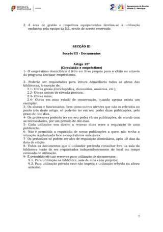 7
2. A área de gestão e respetivos equipamentos destina-se à utilização
exclusiva pela equipa da BE, sendo de acesso reservado.
SECÇÃO III
Secção III - Documentos
Artigo 15º
(Circulação e empréstimo)
1- O empréstimo domiciliário é feito em livro próprio para o efeito ou através
do programa Docbase-empréstimos.
2- Poderão ser requisitadas para leitura domiciliária todas as obras das
bibliotecas, à exceção de:
2.1- Obras gerais (enciclopédias, dicionários, anuários, etc.);
2.2- Obras únicas de elevada procura;
2.3- Obras raras;
2.4- Obras em mau estado de conservação, quando apenas exista um
exemplar.
3- Os alunos e funcionários, bem como outros utentes que não os referidos no
ponto três deste artigo, só poderão ter em seu poder duas publicações, pelo
prazo de oito dias.
4- Os professores poderão ter em seu poder várias publicações, de acordo com
as necessidades, por um período de dez dias.
5- Cada utilizador tem direito a renovar duas vezes a requisição de uma
publicação.
6- Não é permitida a requisição de novas publicações a quem não tenha a
situação regularizada face a empréstimos anteriores.
7- Os periódicos só podem ser alvo de requisição domiciliária, após 10 dias da
data de edição.
8- Todos os documentos que o utilizador pretenda consultar fora da sala da
biblioteca terão de ser requisitados independentemente do local ou tempo
estimado de utilização.
9- É permitido efetuar reservas para utilização de documentos:
9.1. Para utilização na biblioteca, sala de aula e/ou projetos;
9.2. Para utilização privada caso não impeça a utilização referida na alínea
anterior.
 