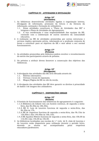 8
CAPÍTULO IV - ATIVIDADES E DIVULGAÇÃO
Artigo 16º
(Atividades)
1. As bibliotecas desenvolverão atividades ligadas à organização interna,
divulgação de informação, promoção da leitura e da literacia da
informação, animação e formação de utilizadores.
1.1. Estas atividades constituem o “Plano de Atividades das BE” e
integram o Plano de Atividades do Agrupamento.
1.2. A sua coordenação é uma responsabilidade das equipas da BE,
contando com a colaboração de outros membros da comunidade
educativa.
2. A realização na BE de atividades promovidas por outras estruturas e
serviços implica aprovação prévia, valorizando-se a produção conjunta de
forma a contribuir para os objetivos da BE e sem afetar o seu normal
funcionamento.
Artigo 17º
(Prémios)
1. As atividades promovidas pela biblioteca podem envolver o reconhecimento
do mérito dos participantes através de prémios.
2. Os prémios a atribuir devem favorecer a consecução dos objetivos das
bibliotecas.
Artigo 18º
(Divulgação)
1. A divulgação das atividades das BE será efetuada através de:
1.1. Boletim informativo;
1.2. Vitrinas e locais de exposição;
1.3. Blogue/Página da BE no site da escola.
2. A divulgação das atividades das BE deve garantir os direitos à privacidade
de dados e de imagem dos utilizadores.
CAPÍTULO V - DISPOSIÇÕES GERAIS
Artigo 19º
(Horário)
1. O horário de funcionamento das bibliotecas do agrupamento é o seguinte:
1.1.A Biblioteca do Infante tem um horário contínuo, de segunda a sexta-
feira, das 8h.30m às 18h.30m.
1.2.A BE D. Luís de Loureiro funciona de segunda a sexta-feira, das
8h.30m às 17h.
1.3.A BE de Jugueiros funciona de segunda a sexta-feira, das 9h.15m às
12h.00m e das 14h.00m às 16h.15m.
1.4.A BE Aquilino Ribeiro funciona de segunda a sexta-feira, das 10h.00 às
11h.00 e das 14h.00 às 15h.00.
2. As bibliotecas localizadas nas escolas do 1.º ciclo de S. João de Lourosa e
do Loureiro estão disponíveis para utilização durante o período letivo,
devendo os alunos ser acompanhados pelos respetivos
educadores/professores.
 