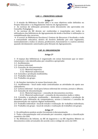 2
CAP. I - PRINCÍPIOS GERAIS
Artigo 1º
1- A missão da Biblioteca Escolar (BE) e os seus objetivos estão definidos no
Projeto Educativo e no Regulamento Interno do Agrupamento.
2- As normas de utilização presentes neste documento são aprovadas em
Conselho Pedagógico.
3- As normas da BE devem ser conhecidas e respeitadas por todos os
utilizadores das bibliotecas do Agrupamento de modo a facilitar a utilização e a
rentabilização dos recursos.
4- O acesso às Bibliotecas Escolares/ Centros de Recursos é facultado a toda
a comunidade educativa, dentro do horário definido por este regimento,
nomeadamente a todos os alunos, professores, funcionários e a outros utentes
quando devidamente autorizados pela Direção do Agrupamento.
CAP. II- ORGANIZAÇÃO
Artigo 2º
1- O espaço das bibliotecas é organizado em zonas funcionais que se inter-
relacionam e são identificadas por sinalética apropriada:
1.1- Acolhimento;
1.2- Leitura informal;
1.3- Consulta de documentação
1.3.1- Material impresso;
1.3.2- Material audiovisual;
1.4- Consulta e produção multimédia;
1.5- Trabalho individual;
1.6- Trabalho em grupo.
2- As funções inerentes às zonas funcionais são:
2.1- Acolhimento - local onde estão centralizadas as atividades de apoio aos
utilizadores;
2.2- Leitura informal - local para leitura informal de revistas, jornais e álbuns;
2.3- Consulta de documentação
2.3.1- Material impresso – consulta de documentos escritos;
2.3.2- Material audiovisual – consulta de documentos áudio e vídeo;
2.4- Consulta e produção multimédia – destinada a consulta e produção de
trabalhos pela utilização de computadores, acesso à Internet e consulta de
documentação em suporte digital multimédia;
2.5- Trabalho individual - local de estudo e realização de trabalhos individuais;
2.6- Trabalho em grupo - local de estudo e realização de trabalhos em grupo.
Artigo 3º
1- Os utilizadores podem aceder livremente à documentação.
2- Toda a documentação está arrumada por assuntos, segundo a classificação
numérica da CDU.
3- Na Biblioteca do Infante, na BE de Jugueiros e na BE Aquilino Ribeiro os
documentos estão arrumados de acordo com o código de cores da CDU:
 