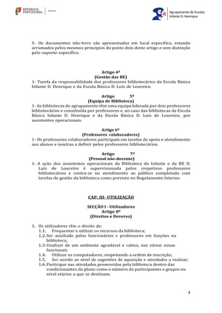 4
5- Os documentos não-livro são apresentados em local específico, estando
arrumados pelos mesmos princípios do ponto dois deste artigo e sem distinção
pelo suporte específico.
Artigo 4º
(Gestão das BE)
1- Tarefa da responsabilidade dos professores bibliotecários da Escola Básica
Infante D. Henrique e da Escola Básica D. Luís de Loureiro.
Artigo 5º
(Equipa de Biblioteca)
1- As bibliotecas do agrupamento têm uma equipa liderada por dois professores
bibliotecários e constituída por professores e, no caso das bibliotecas da Escola
Básica Infante D. Henrique e da Escola Básica D. Luís de Loureiro, por
assistentes operacionais.
Artigo 6º
(Professores colaboradores)
1- Os professores colaboradores participam em tarefas de apoio e atendimento
aos alunos e noutras a definir pelos professores bibliotecários.
Artigo 7º
(Pessoal não-docente)
1- A ação dos assistentes operacionais da Biblioteca do Infante e da BE D.
Luís de Loureiro é supervisionada pelos respetivos professores
bibliotecários e centra-se no atendimento ao público completado com
tarefas de gestão da biblioteca como previsto no Regulamento Interno.
CAP. III- UTILIZAÇÃO
SECÇÃO I - Utilizadores
Artigo 8º
(Direitos e Deveres)
1. Os utilizadores têm o direito de:
1.1. Frequentar e utilizar os recursos da biblioteca;
1.2.Ser auxiliado pelos funcionários e professores em funções na
biblioteca;
1.3.Usufruir de um ambiente agradável e calmo, nas várias zonas
funcionais
1.4. Utilizar os computadores, respeitando a ordem de inscrição;
1.5. Ser ouvido ao nível de sugestões de aquisição e atividades a realizar;
1.6.Participar nas atividades promovidas pela biblioteca dentro das
condicionantes do plano como o número de participantes e grupos ou
nível etários a que se destinam.
 