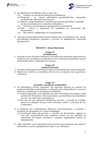 5
2. Os utilizadores da biblioteca têm o dever de:
2.1. Cumprir as normas de utilização da biblioteca;
2.2.Respeitar os outros utilizadores garantindo-lhes adequadas
condições de utilização dos recursos;
2.3.Não ter comportamentos e atitudes que possam perturbar aconsulta
de documentação pelos restantes utilizadores;
2.4. Preservar os documentos, equipamentos e instalações;
2.5.Não alterar a disposição do mobiliário ou arrumação dos
documentos;
2.6. Não alterar configurações de equipamentos.
3. Em caso de desrespeito pelas regras estabelecidas, os utilizadores são alvode
procedimento disciplinar, conforme o previsto no Regulamento Internodo
Agrupamento.
SECÇÃO II - Zonas funcionais
Artigo 9º
(Acolhimento)
1. Local de serviço de apoio à biblioteca é prestado pelo assistente operacional ou
professor que encaminha os utilizadores para a utilização pretendida e presta
informações sobre a utilização dos serviços.
Artigo 10º
(Leitura informal)
1. Local de utilização descontraída e onde será permitido um ruído moderado.
2. Depois da consulta, os periódicos devem ser arrumados nos expositores
respetivos.
Artigo 11º
(Consulta e produção multimédia)
1. Os utilizadores devem requisitar, em impresso próprio ou através do
programa Docbase-empréstimos, a utilização dos computadores e acesso à
Internet, respeitando as marcações já efetuadas.
1.1.Cada computador será utilizado, por dois utilizadores no máximo, pelo
período de 30 minutos. Não é permitido a permanência de utilizadores
em pé e em volta dos computadores.
1.2.No caso de não existirem utilizadores inscritos, o período de trabalho
poderá ser alargado até que outro utilizador solicite a utilização de um
computador.
2. A utilização dos computadores destina-se prioritariamente à consulta e
produção de documentos de caráter pedagógico.
2.1.A utilização lúdica não permite a consulta de documentos, páginas ou
sites não recomendáveis num ambiente escolar ou que infrinjam as
orientações do projeto educativo e respetivo regulamento interno do
Agrupamento.
3. Cada utilizador será responsável pelo correto funcionamento do material
informático e outros equipamentos após a sua utilização.
 