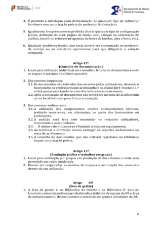 6
4. É proibida a instalação e/ou desinstalação de qualquer tipo de software/
hardware sem autorização prévia do professor bibliotecário.
5. Igualmente, é expressamente proibido alterar qualquer tipo de configuração
(cores, definição do ecrã, página de fundo, som, criação ou eliminação de
atalhos, inserir ou remover programas na barra de tarefas, data e hora, etc.).
6. Qualquer problema técnico que surja deverá ser comunicado ao professor
de serviço ou ao assistente operacional para que diligencie a solução
adequada.
Artigo 12º
(Consulta de documentação)
1. Local para utilização individual em consulta e leitura de documentos eonde
se requer o máximo de silêncio possível.
2. Documentos impressos:
2.1.Os documentos são retirados das estantes pelos utilizadores, devendo o
funcionário ou professores que acompanham os alunos (pré-escolar e 1.º
ciclo) apoiar essa tarefa no caso dos utilizadores mais novos;
2.2.Após a utilização, os documentos são entregues na zona de acolhimento
ou no local indicado para futura arrumação.
3. Documentos audiovisuais:
3.1.A utilização dos equipamentos implica conhecimentos técnicos,
podendo recorrer-se, em alternativa, ao apoio dos funcionários ou
professores.
3.2.A audição será feita sem incomodar os restantes utilizadores,
recorrendo a auscultadores.
3.3. O número de utilizadores é limitado a dois por equipamento.
3.4.Ao terminar a utilização devem entregar os suportes audiovisuais na
zona de acolhimento.
3.5.A consulta de documentos que não estejam registados na biblioteca
requer autorização prévia.
Artigo 13º
(Produção gráfica e trabalhos em grupo)
1. Local para utilização por grupos em produção de documentos e onde será
permitido um ruído moderado.
2. Devem ser respeitadas as normas de limpeza e arrumação dos materiais
depois da sua utilização.
Artigo 14º
(Área de gestão)
1. A área de gestão é, na Biblioteca do Infante e na Biblioteca D. Luís de
Loureiro, composta pelo espaço destinado a trabalho da equipa da BE e área
de armazenamento de documentos e materiais de apoio a atividades da BE.
 
