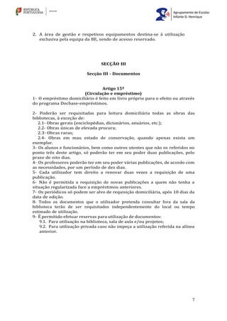 7
2. A área de gestão e respetivos equipamentos destina-se à utilização
exclusiva pela equipa da BE, sendo de acesso reservado.
SECÇÃO III
Secção III - Documentos
Artigo 15º
(Circulação e empréstimo)
1- O empréstimo domiciliário é feito em livro próprio para o efeito ou através
do programa Docbase-empréstimos.
2- Poderão ser requisitadas para leitura domiciliária todas as obras das
bibliotecas, à exceção de:
2.1- Obras gerais (enciclopédias, dicionários, anuários, etc.);
2.2- Obras únicas de elevada procura;
2.3- Obras raras;
2.4- Obras em mau estado de conservação, quando apenas exista um
exemplar.
3- Os alunos e funcionários, bem como outros utentes que não os referidos no
ponto três deste artigo, só poderão ter em seu poder duas publicações, pelo
prazo de oito dias.
4- Os professores poderão ter em seu poder várias publicações, de acordo com
as necessidades, por um período de dez dias.
5- Cada utilizador tem direito a renovar duas vezes a requisição de uma
publicação.
6- Não é permitida a requisição de novas publicações a quem não tenha a
situação regularizada face a empréstimos anteriores.
7- Os periódicos só podem ser alvo de requisição domiciliária, após 10 dias da
data de edição.
8- Todos os documentos que o utilizador pretenda consultar fora da sala da
biblioteca terão de ser requisitados independentemente do local ou tempo
estimado de utilização.
9- É permitido efetuar reservas para utilização de documentos:
9.1. Para utilização na biblioteca, sala de aula e/ou projetos;
9.2. Para utilização privada caso não impeça a utilização referida na alínea
anterior.
 