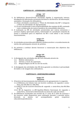 8
CAPÍTULO IV - ATIVIDADES E DIVULGAÇÃO
Artigo 16º
(Atividades)
1. As bibliotecas desenvolverão atividades ligadas à organização interna,
divulgação de informação, promoção da leitura e da literacia da informação,
animação e formação de utilizadores.
1.1.Estas atividades constituem o “Plano de Atividades das BE” e integram
o Plano de Atividades do Agrupamento.
1.2.A sua coordenação é uma responsabilidade das equipas da BE, contando
com a colaboração de outros membros da comunidade educativa.
2. A realização na BE de atividades promovidas por outras estruturas e
serviços implica aprovação prévia, valorizando-se a produção conjunta de
forma a contribuir para os objetivos da BE e sem afetar o seu normal
funcionamento.
Artigo 17º
(Prémios)
1. As atividades promovidas pela biblioteca podem envolver o reconhecimento do
mérito dos participantes através de prémios.
2. Os prémios a atribuir devem favorecer a consecução dos objetivos das
bibliotecas.
Artigo 18º
(Divulgação)
1. A divulgação das atividades das BE será efetuada através de:
1.1. Boletim informativo;
1.2. Vitrinas e locais de exposição;
1.3. Blogue/Página da BE no site da escola.
2. A divulgação das atividades das BE deve garantir os direitos à privacidade
de dados e de imagem dos utilizadores.
CAPÍTULO V - DISPOSIÇÕES GERAIS
Artigo 19º
(Horário)
1. O horário de funcionamento das bibliotecas do agrupamento é o seguinte:
1.1.A Biblioteca do Infante tem um horário contínuo, de segunda a sexta-
feira, das 8h.30m às 18h.30m.
1.2.A BE D. Luís de Loureiro funciona de segunda a sexta-feira, das 8h.30m
às 17h.
1.3.A BE de Jugueiros e a BE Aquilino Ribeiro funcionam de segunda a
sexta-feira, em horário determinado no início de cada ano letivo.
2. As bibliotecas localizadas nas escolas do 1.º ciclo de S. João de Lourosa e
do Loureiro estão disponíveis para utilização durante o período letivo,
devendo os alunos ser acompanhados pelos respetivos
educadores/professores.
 