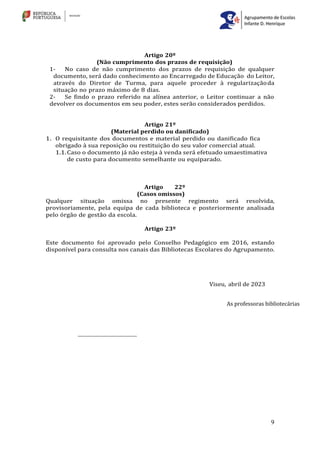 9
Artigo 20º
(Não cumprimento dos prazos de requisição)
1- No caso de não cumprimento dos prazos de requisição de qualquer
documento, será dado conhecimento ao Encarregado de Educação do Leitor,
através do Diretor de Turma, para aquele proceder à regularizaçãoda
situação no prazo máximo de 8 dias.
2- Se findo o prazo referido na alínea anterior, o Leitor continuar a não
devolver os documentos em seu poder, estes serão considerados perdidos.
Artigo 21º
(Material perdido ou danificado)
1. O requisitante dos documentos e material perdido ou danificado fica
obrigado à sua reposição ou restituição do seu valor comercial atual.
1.1.Caso o documento já não esteja à venda será efetuado umaestimativa
de custo para documento semelhante ou equiparado.
Artigo 22º
(Casos omissos)
Qualquer situação omissa no presente regimento será resolvida,
provisoriamente, pela equipa de cada biblioteca e posteriormente analisada
pelo órgão de gestão da escola.
Artigo 23º
Este documento foi aprovado pelo Conselho Pedagógico em 2016, estando
disponível para consulta nos canais das Bibliotecas Escolares do Agrupamento.
Viseu, abril de 2023
As professoras bibliotecárias
 