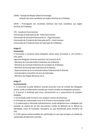 16h00 – Votação da Moção Global de Estratégia
      Votação das listas candidatas aos órgãos distritais da JS Ribatejo

16h45 – Promulgação dos resultados eleitorais das listas candidatas aos órgãos
distritais da JS Ribatejo

17h – Sessão de Encerramento
Intervenção do Deputado da AR - Pedro Nuno Santos
Intervenção do Secretário Nacional da JS – Tiago Gonçalves
Intervenção do Presidente de Federação do PS – Paulo Fonseca
Intervenção do Presidente eleito de Federação da JS Ribatejo

Artigo 2º
Composição
A Convenção é composta pelos delegados eleitos pelas Concelhias e, sem direito a
voto, pelos
seguintes delegados inerentes previstos nos Estatutos da JS:
- Membros da Comissão Política Federativa da JS Ribatejo
- Membros da Comissão Federativa de Jurisdição da JS Ribatejo
- Membros do Secretariado Federativo da JS Ribatejo
- Representantes da JS na Comissão Política Federativa do PS Distrital
- Coordenadores Concelhios da área da Federação;
- Membros dos Órgãos Nacionais da JS.

Artigo 3º
Funcionamento
1. A Convenção só pode deliberar estando presentes mais de metade dos delegados
eleitos, sendo as deliberações tomadas por maioria simples dos delegados presentes.
2. O quórum é verificado pela mesa, oficiosamente ou a requerimento de qualquer
delegado.
3. A Convenção pode funcionar com qualquer número de presenças.
4. O Período de credenciação inicia-se às 9 horas e termina pelas 12h30.
5. A credenciação é efectuada individualmente, sendo obrigatório que o delegado seja
portador do original de um dos documentos: Cartão de Militante da JS, Bilhete de
Identidade, Carta de Condução, Passaporte ou seja identificado pelos membros da
COC.
6. A COC apenas aceitará pedidos de substituição em que seja entregue um pedido de
substituição devidamente assinado.




                                                                                  2
 