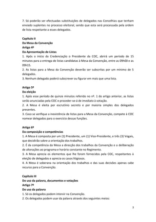7. Só poderão ser efectuadas substituições de delegados nas Concelhias que tenham
enviado suplentes no processo eleitoral, sendo que esta será processada pela ordem
de lista respeitante a esses delegados.

Capítulo II
Da Mesa da Convenção
Artigo 4º
Da Apresentação de Listas
1. Após o início da Credenciação o Presidente da COC, abrirá um período de 15
minutos para a entrega de listas candidatas à Mesa da Convenção, entre as 09h00 e as
09h15.
2. As listas para a Mesa da Convenção deverão ser subscritas por um mínimo de 5
delegados.
3. Nenhum delegado poderá subscrever ou figurar em mais que uma lista.

Artigo 5º
Da eleição
1. Após esse período de quinze minutos referido no nº. 1 do artigo anterior, as listas
serão anunciadas pela COC e proceder-se-á de imediato à votação.
2. A Mesa é eleita por escrutínio secreto e por maioria simples dos delegados
presentes.
3. Caso se verifique a inexistência de listas para a Mesa da Convenção, compete à COC
nomear delegados para o exercício dessas funções.

Artigo 6º
Da composição e competências
1. A Mesa é composta por um (1) Presidente, um (1) Vice-Presidente, e três (3) Vogais,
que decidirão sobre a orientação dos trabalhos.
2. É da competência da Mesa a direcção dos trabalhos da Convenção e a deliberação
de alterações ao programa e horário constante no Regimento.
3. A Mesa aprecia os elementos que lhe foram fornecidos pela COC, respeitantes à
eleição de delegados e aprecia os casos litigiosos.
4. A Mesa é soberana na orientação dos trabalhos e das suas decisões apenas cabe
recurso para a Convenção.

Capítulo III
Do uso da palavra, documentos e votações
Artigo 7º
Do uso da palavra
1. Só os delegados podem intervir na Convenção.
2. Os delegados podem usar da palavra através dos seguintes meios:

                                                                                    3
 